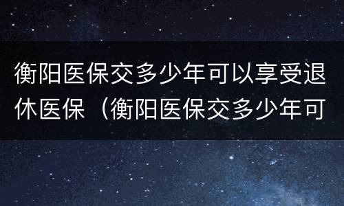 衡阳医保交多少年可以享受退休医保（衡阳医保交多少年可以享受退休医保政策）