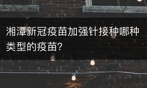 湘潭新冠疫苗加强针接种哪种类型的疫苗？