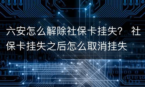 六安怎么解除社保卡挂失？ 社保卡挂失之后怎么取消挂失