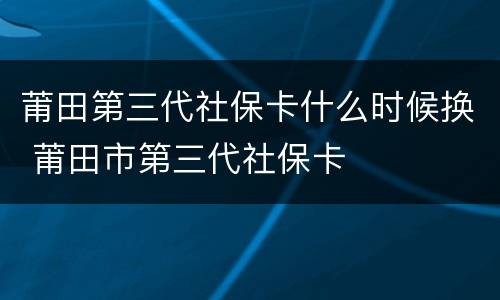 莆田第三代社保卡什么时候换 莆田市第三代社保卡