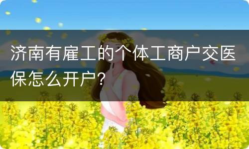 济南有雇工的个体工商户交医保怎么开户？