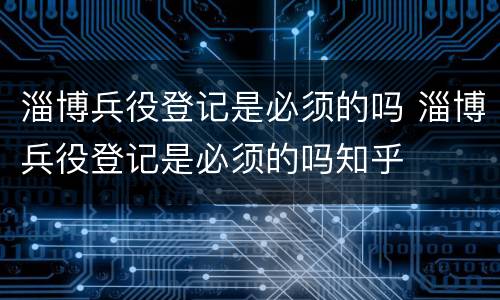 淄博兵役登记是必须的吗 淄博兵役登记是必须的吗知乎