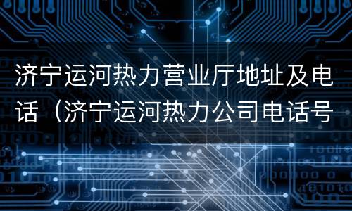 济宁运河热力营业厅地址及电话（济宁运河热力公司电话号码）
