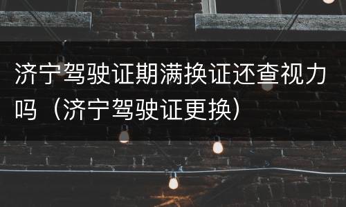 济宁驾驶证期满换证还查视力吗（济宁驾驶证更换）