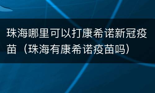 珠海哪里可以打康希诺新冠疫苗（珠海有康希诺疫苗吗）