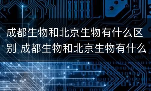 成都生物和北京生物有什么区别 成都生物和北京生物有什么区别?