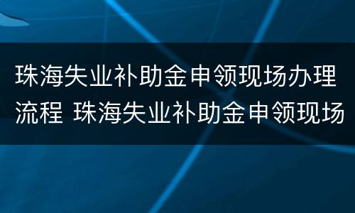 珠海失业补助金申领现场办理流程 珠海失业补助金申领现场办理流程视频
