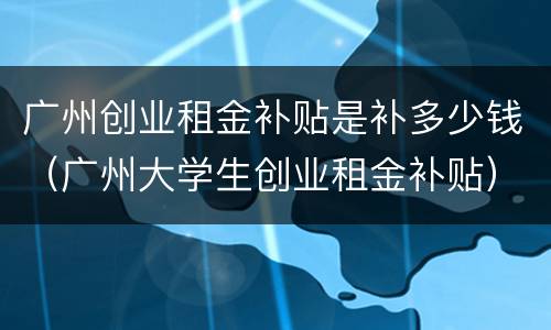 广州创业租金补贴是补多少钱（广州大学生创业租金补贴）