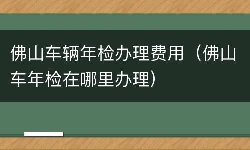 佛山车辆年检办理费用（佛山车年检在哪里办理）