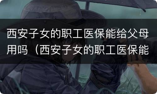 西安子女的职工医保能给父母用吗（西安子女的职工医保能给父母用吗现在）