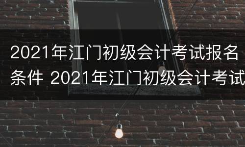 2021年江门初级会计考试报名条件 2021年江门初级会计考试报名条件及时间