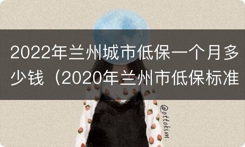 2022年兰州城市低保一个月多少钱（2020年兰州市低保标准）