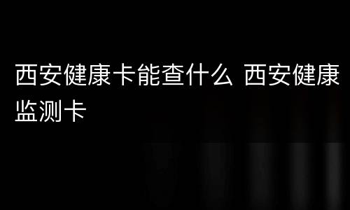 西安健康卡能查什么 西安健康监测卡