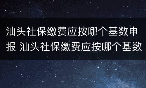 汕头社保缴费应按哪个基数申报 汕头社保缴费应按哪个基数申报个税
