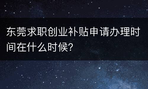 东莞求职创业补贴申请办理时间在什么时候？