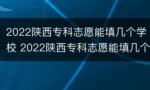 2022陕西专科志愿能填几个学校 2022陕西专科志愿能填几个学校啊