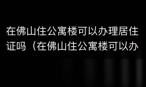 在佛山住公寓楼可以办理居住证吗（在佛山住公寓楼可以办理居住证吗）