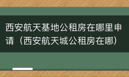 西安航天基地公租房在哪里申请（西安航天城公租房在哪）