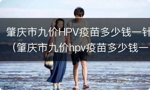 肇庆市九价HPV疫苗多少钱一针（肇庆市九价hpv疫苗多少钱一针预约）