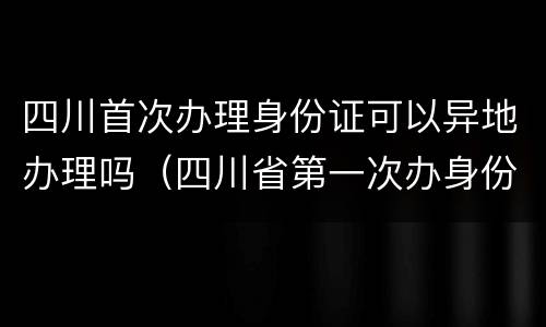 四川首次办理身份证可以异地办理吗（四川省第一次办身份证可以异地办理吗）