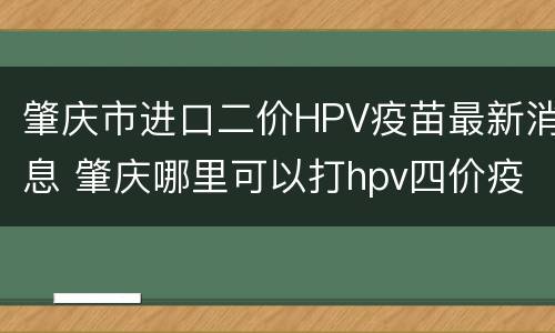 肇庆市进口二价HPV疫苗最新消息 肇庆哪里可以打hpv四价疫苗