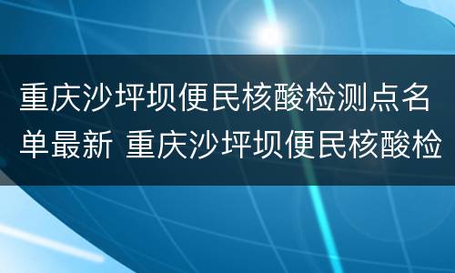 重庆沙坪坝便民核酸检测点名单最新 重庆沙坪坝便民核酸检测点名单最新消息