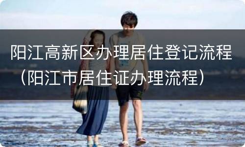 阳江高新区办理居住登记流程（阳江市居住证办理流程）