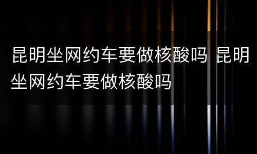 昆明坐网约车要做核酸吗 昆明坐网约车要做核酸吗