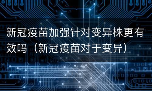 新冠疫苗加强针对变异株更有效吗（新冠疫苗对于变异）