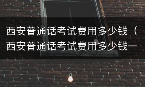 西安普通话考试费用多少钱（西安普通话考试费用多少钱一次）
