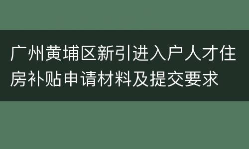 广州黄埔区新引进入户人才住房补贴申请材料及提交要求
