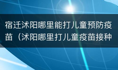 宿迁沭阳哪里能打儿童预防疫苗（沭阳哪里打儿童疫苗接种）
