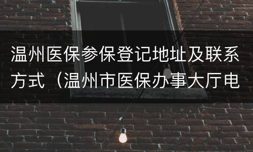 温州医保参保登记地址及联系方式（温州市医保办事大厅电话）