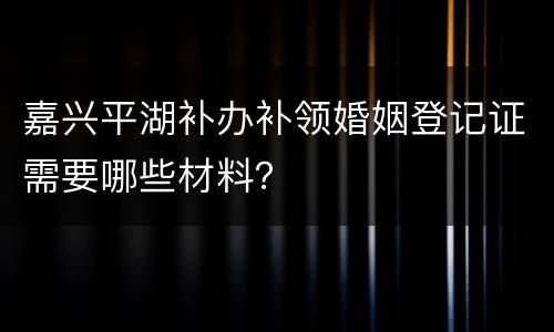 嘉兴平湖补办补领婚姻登记证需要哪些材料？