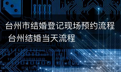 台州市结婚登记现场预约流程 台州结婚当天流程