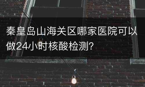 秦皇岛山海关区哪家医院可以做24小时核酸检测？