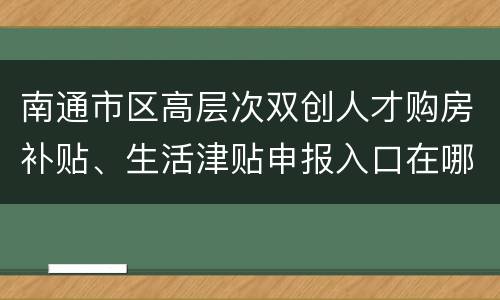 南通市区高层次双创人才购房补贴、生活津贴申报入口在哪？
