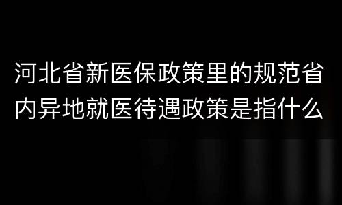 河北省新医保政策里的规范省内异地就医待遇政策是指什么？