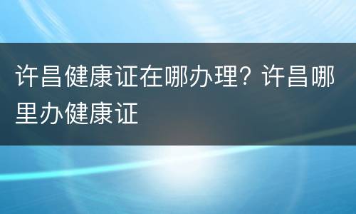 许昌健康证在哪办理? 许昌哪里办健康证
