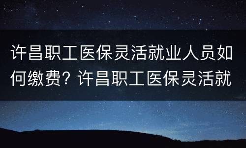 许昌职工医保灵活就业人员如何缴费? 许昌职工医保灵活就业人员如何缴费费用