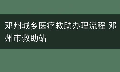 邓州城乡医疗救助办理流程 邓州市救助站