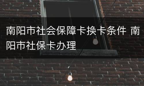 南阳市社会保障卡换卡条件 南阳市社保卡办理