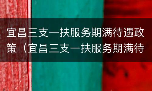 宜昌三支一扶服务期满待遇政策（宜昌三支一扶服务期满待遇政策解读）