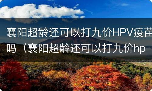 襄阳超龄还可以打九价HPV疫苗吗（襄阳超龄还可以打九价hpv疫苗吗知乎）