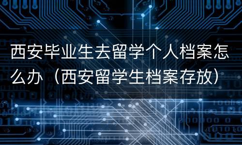 西安毕业生去留学个人档案怎么办（西安留学生档案存放）