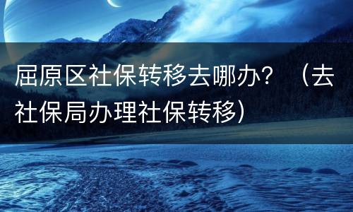 屈原区社保转移去哪办？（去社保局办理社保转移）