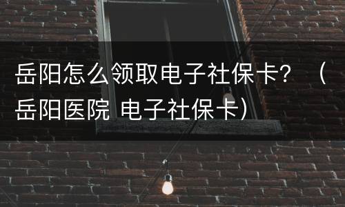 岳阳怎么领取电子社保卡？（岳阳医院 电子社保卡）