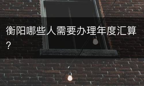 衡阳哪些人需要办理年度汇算?