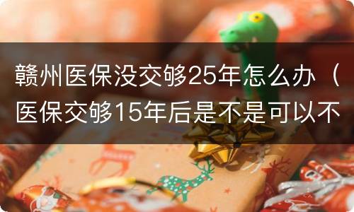 赣州医保没交够25年怎么办（医保交够15年后是不是可以不交了）