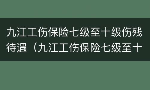 九江工伤保险七级至十级伤残待遇（九江工伤保险七级至十级伤残待遇是多少）